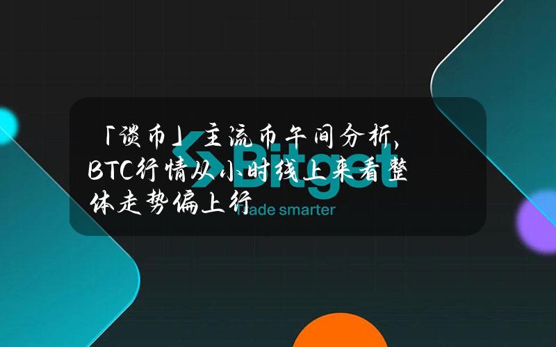 「谈币」主流币午间分析，BTC行情从小时线上来看整体走势偏上行