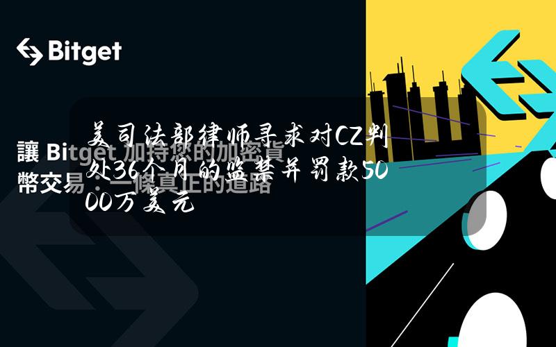 美司法部律师寻求对CZ判处36个月的监禁并罚款5000万美元