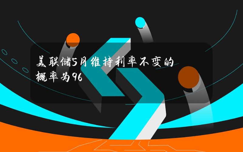 美联储5月维持利率不变的概率为96%