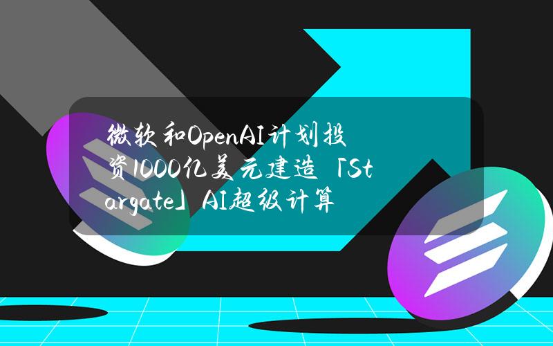 微软和OpenAI计划投资1000亿美元建造「Stargate」AI超级计算机