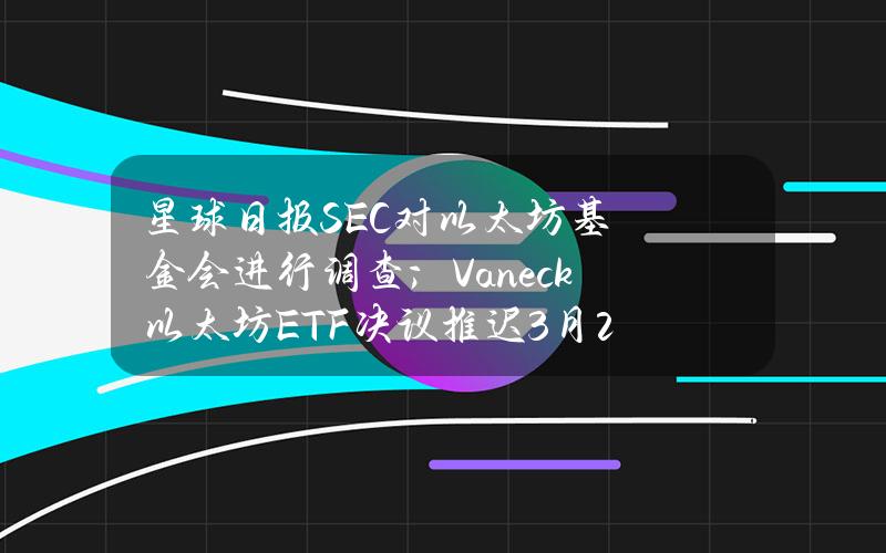 星球日报SEC对以太坊基金会进行调查；Vaneck以太坊ETF决议推迟（3月21日）