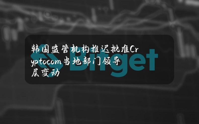 韩国监管机构推迟批准Crypto.com当地部门领导层变动