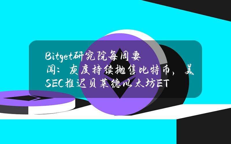 Bitget研究院每周要闻：灰度持续抛售比特币，美SEC推迟贝莱德以太坊ETF审批