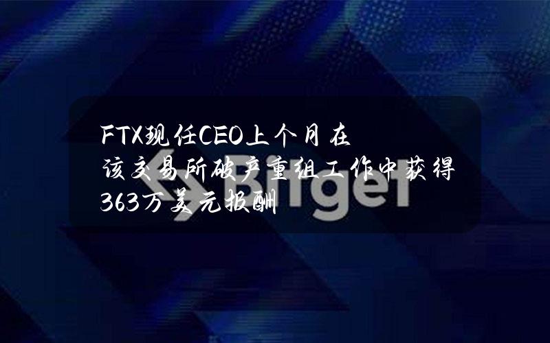 FTX现任CEO上个月在该交易所破产重组工作中获得36.3万美元报酬