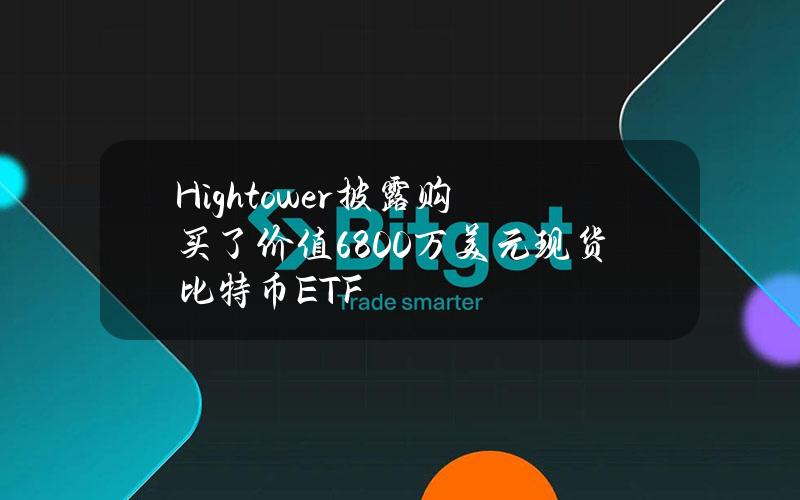 Hightower披露购买了价值6800万美元现货比特币ETF