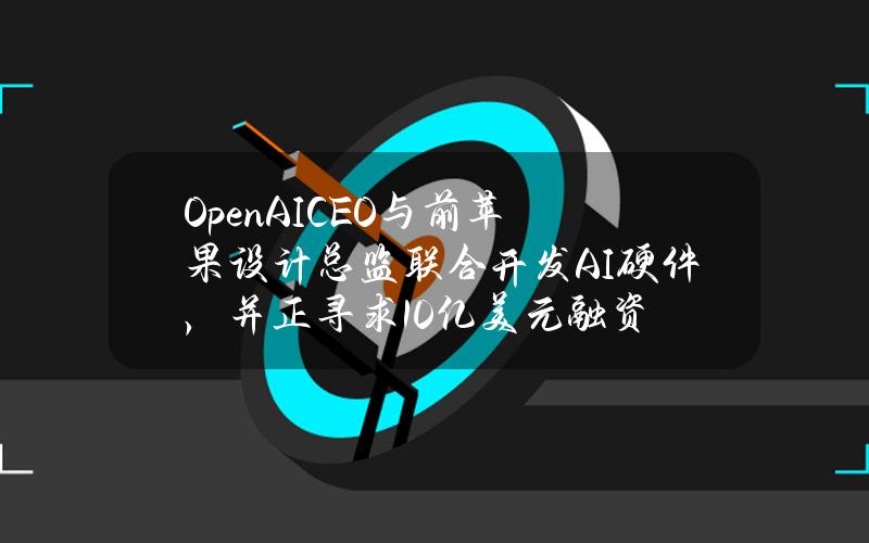 OpenAICEO与前苹果设计总监联合开发AI硬件，并正寻求10亿美元融资